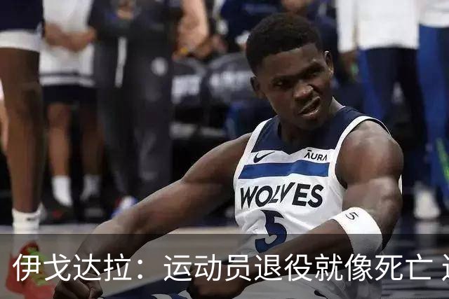 伊戈达拉：运动员退役就像死亡 迷茫挣扎时会看自己集锦重塑信念